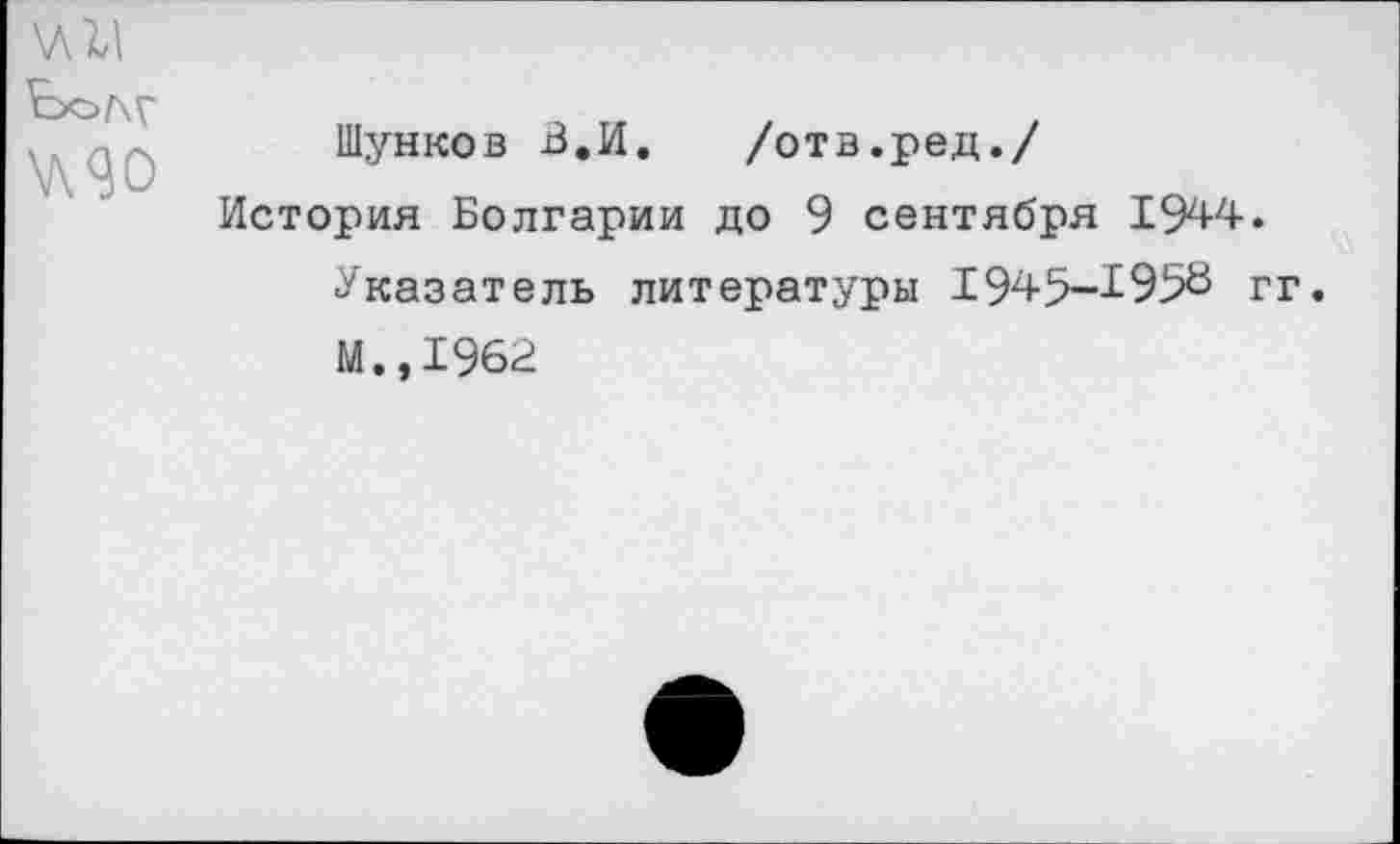 ﻿Бол?
^90
Шунков В.И. /отв.ред./
История Болгарии до 9 сентября 1944.
Указатель литературы 1945-1958 гг.
М.,1962